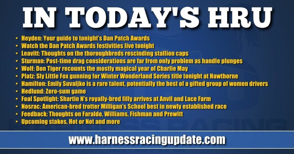 • Heyden: Your guide to tonight’s Dan Patch Awards • Watch the Dan Patch Awards festivities live tonight • Leavitt: Thoughts on the thoroughbreds rescinding stallion caps • Sturman: Post-time drag considerations are far from only problem as handle plunges • Wolf: Don Tiger recounts the mostly magical year of Charlie May • Platz: Sly Little Fox gunning for Winter Wonderland Series title tonight at Hawthorne • Hamilton: Emily Suvaljko is a rare talent, potentially the best of a gifted group of women drivers • Hedlund: Zero-sum game • Foal Spotlight: Shartin N’s royally-bred filly arrives at Anvil and Lace Farm • Nosrac: American-bred trotter Milligan’s School best in newly established race • Feedback: Thoughts on Faraldo, Williams, Fishman and Prewitt • Upcoming stakes, Hot or Not and more